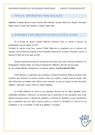 SECUENCIA DIDÁCTICA: IGUALDAD E IDENTIDAD GRUPO “LAS MUSICALITÉ”
2
1. TÍTULO: DIFERENTES PERO IGUALES
Autor/es: Yolanda Bernal Corral, Cristina Díaz Mohino, Jennifer Martín de Miguel, Alexandra
Muñoz García, Noelia Pérez Sánchez y Fátima Toledo Díaz.
2. INTRODUCCIÓN/PRESENTACIÓN/JUSTIFICACIÓN:
En el diseño de nuestra Unidad Didáctica, debemos tener en cuenta el proceso de
programación que nos impone la LOE.
Teniendo lo anterior como base, nuestra Unidad Didáctica se completará con el currículo del
segundo ciclo de Educación Infantil en la Comunidad Autónoma de Castilla-La Mancha, es decir, el
Decreto 67/2007 del 29 de mayo de 2007.
Además, tendremos presente los documentos del centro, tales como el Proyecto Educativo, la
Programación General Anual, así como la Programación Didáctica del Ciclo que nos ocupa.
En esta Unidad Didáctica trabajaremos con nuestros alumnos Los Derechos Del Niño.
Como sabemos, es importante que se empiece a trabajar los derechos desde los primeros años
escolares, para fomentar en nuestros alumnos valores de cuidado y respeto hacia los demás. Para
ello, utilizaremos actividades tanto lúdicas como musicales, ya que esto supone un buen desarrollo
cognitivo, emocional, social y motor en edades tempranas.
La Unidad Didáctica se centra en los siguientes derechos de los niños: igualdad, amor,
solidaridad, identidad y educación. La secuencia que se desarrolla en este documento tiene como
objetivo principal conocer el derecho de igualdad y el derecho de identidad, ya que consideramos
que es importante que el/la niño/a conozca quién es, es decir, su identidad, así como la de sus
compañeros y a la vez fomentar el valor de la igualdad y el respeto.
 