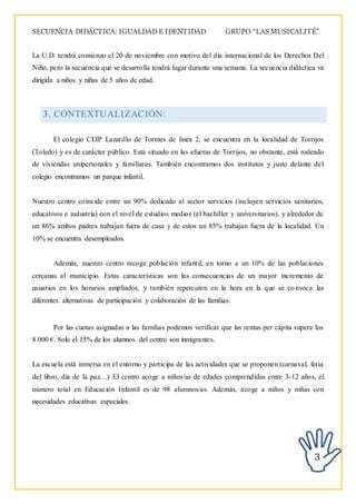 SECUENCIA DIDÁCTICA: IGUALDAD E IDENTIDAD GRUPO “LAS MUSICALITÉ”
3
La U.D. tendrá comienzo el 20 de noviembre con motivo del día internacional de los Derechos Del
Niño, pero la secuencia que se desarrolla tendrá lugar durante una semana. La secuencia didáctica va
dirigida a niños y niñas de 5 años de edad.
3. CONTEXTUALIZACIÓN:
El colegio CEIP Lazarillo de Tormes de línea 2, se encuentra en la localidad de Torrijos
(Toledo) y es de carácter público. Está situado en las afueras de Torrijos, no obstante, está rodeado
de viviendas unipersonales y familiares. También encontramos dos institutos y justo delante del
colegio encontramos un parque infantil.
Nuestro centro coincide entre un 90% dedicado al sector servicios (incluyen servicios sanitarios,
educativos e industria) con el nivel de estudios medios (el bachiller y universitarios), y alrededor de
un 86% ambos padres trabajan fuera de casa y de estos un 85% trabajan fuera de la localidad. Un
10% se encuentra desempleados.
Además, nuestro centro recoge población infantil, en torno a un 10% de las poblaciones
cercanas al municipio. Estas características son las consecuencias de un mayor incremento de
usuarios en los horarios ampliados, y también repercuten en la hora en la que se co nvoca las
diferentes alternativas de participación y colaboración de las familias.
Por las cuotas asignadas a las familias podemos verificar que las rentas per cápita supera los
8.000 €. Solo el 15% de los alumnos del centro son inmigrantes.
La escuela está inmersa en el entorno y participa de las actividades que se proponen (carnaval, feria
del libro, día de la paz…) El centro acoge a niños/as de edades comprendidas entre 3-12 años, el
número total en Educación Infantil es de 98 alumnos/as. Además, acoge a niños y niñas con
necesidades educativas especiales.
 
