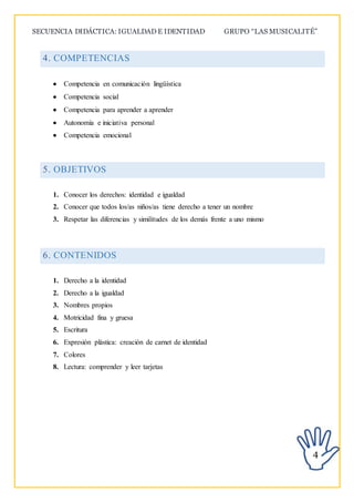 SECUENCIA DIDÁCTICA: IGUALDAD E IDENTIDAD GRUPO “LAS MUSICALITÉ”
4
4. COMPETENCIAS
 Competencia en comunicación lingüística
 Competencia social
 Competencia para aprender a aprender
 Autonomía e iniciativa personal
 Competencia emocional
5. OBJETIVOS
1. Conocer los derechos: identidad e igualdad
2. Conocer que todos los/as niños/as tiene derecho a tener un nombre
3. Respetar las diferencias y similitudes de los demás frente a uno mismo
6. CONTENIDOS
1. Derecho a la identidad
2. Derecho a la igualdad
3. Nombres propios
4. Motricidad fina y gruesa
5. Escritura
6. Expresión plástica: creación de carnet de identidad
7. Colores
8. Lectura: comprender y leer tarjetas
 