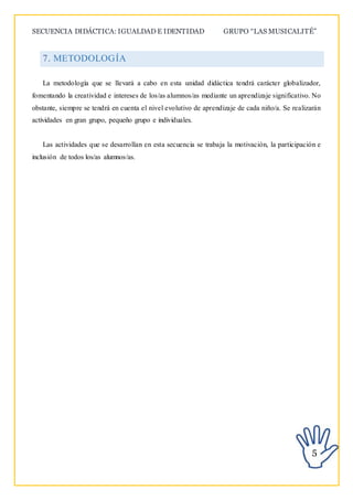 SECUENCIA DIDÁCTICA: IGUALDAD E IDENTIDAD GRUPO “LAS MUSICALITÉ”
5
7. METODOLOGÍA
La metodología que se llevará a cabo en esta unidad didáctica tendrá carácter globalizador,
fomentando la creatividad e intereses de los/as alumnos/as mediante un aprendizaje significativo. No
obstante, siempre se tendrá en cuenta el nivel evolutivo de aprendizaje de cada niño/a. Se realizarán
actividades en gran grupo, pequeño grupo e individuales.
Las actividades que se desarrollan en esta secuencia se trabaja la motivación, la participación e
inclusión de todos los/as alumnos/as.
 