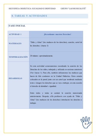 SECUENCIA DIDÁCTICA: IGUALDAD E IDENTIDAD GRUPO “LAS MUSICALITÉ”
6
8. TAREAS Y ACTIVIDADES
FASE INICIAL
ACTIVIDAD 1 ¡Recordamos nuestros Derechos!
MATERIALES
“Dido y Alma” (los muñecos de los derechos), canción, cartel de
los derechos. (Anexo I)
TEMPORALIZACIÓN
20 minutos aproximadamente.
DESARROLLO
En esta actividad comenzaremos recordando la canción de los
Derechos de los niños, trabajada y utilizada en sesiones anteriores
(Ver Anexo 1). Para ello, también utilizaremos los muñecos que
hacen de hilo conductor en la Unidad Didáctica. Éstos estarán
colocados en la pared junto con un cartel que nombrará mediante
texto e imagen los derechos que se van a trabajar, en esta ocasión
el derecho de identidad e igualdad.
Entre todos y todas se cantará la canción mencionada
anteriormente. Después, el/la profesor/a con ayuda de “Dido y
Alma” (los muñecos de los derechos) introducirá los derechos a
trabajar.
 