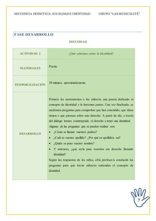 SECUENCIA DIDÁCTICA: IGUALDAD E IDENTIDAD GRUPO “LAS MUSICALITÉ”
7
FASE DESARROLLO
IDENTIDAD
ACTIVIDAD 2 ¿Qué sabemos sobre la identidad?
MATERIALES
Poesía.
TEMPORALIZACIÓN
30 minutos aproximadamente.
DESARROLLO
Primero les mostraremos a los niños/as una poesía dedicado al
concepto de identidad y la leeremos juntos. Una vez finalizado, se
realizarán preguntas para comprobar que han entendido, que ideas
tienen o que piensan sobre este derecho. A partir de ahí, a través
del diálogo iremos construyendo el derecho a tener una identidad.
Algunas de las preguntas que se pueden realizar son:
 ¿Cómo se llaman vuestros padres?
 ¿Cuál es vuestro apellido? ¿Por qué os apellidáis así?
 ¿Quién os puso vuestro nombre?
 Y entonces, ¿que sería para vosotros ese derecho llamado
identidad?
Según las respuestas de los niños, el/la profesor/a conducirá las
preguntas para que los/as niños/as entiendan el concepto de
identidad.
 