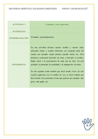 SECUENCIA DIDÁCTICA: IGUALDAD E IDENTIDAD GRUPO “LAS MUSICALITÉ”
8
ACTIVIDAD 3 Cantamos y nos conocemos
MATERIALES
TEMPORALIZACIÓN
20 minutos aproximadamente.
DESARROLLO
En esta actividad diremos nuestro nombre y nuestra edad,
utilizando ritmos y sonidos diferentes con cualquier parte del
cuerpo, por ejemplo: dando palmas, pisando fuerte, etc. El/la
profesor/a comenzará haciendo un ritmo y diciendo su nombre,
dando inicio a la presentación de cada uno de ellos. En esta
actividad se potenciará la creatividad y la imaginación de todos.
En una segunda ronda tendrán que decir donde viven. En esta
ocasión jugaremos con el cambio de voz, es decir tendrán que
decir donde viven poniendo el tono que quieran, por ejemplo: más
grave, más agudo, etc.
 