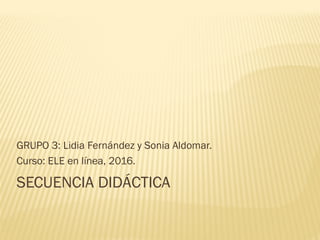 SECUENCIA DIDÁCTICA
GRUPO 3: Lidia Fernández y Sonia Aldomar.
Curso: ELE en línea, 2016.
 