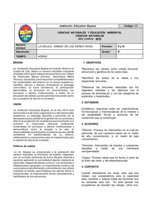 MISION
La Institución Educativa Boyacá de carácter oficial en la
ciudad de Cali, ofrece un servicio educativo incluyente
orientado a formación integral de personas en los niveles
de Preescolar, Básica primaria, Secundaria, Media
Técnica y de adultos;para responder competitivamente a
las necesidades del entorno en el campo académico,
científico, técnico y laboral, fomentando el liderazgo
comunitario, la sana convivencia, la participación
democrática, la formación en conocimientos, los
principios y valores institucionales, a través de un
educación de calidad,que les permita el desarrollo pleno
de su proyecto de vida en la sociedad.
VISIÓN
La Institución Educativa Boyacá, en el año 2014 será
reconocida a nivel local y regional por su alto desempeño
académico, su liderazgo deportivo y comercial, por la
transparencia yla calidad de la gestión de sus procesos y
líder en la proyección de ciudadanos que encaminen sus
acciones al crecimiento personal, profesional,
sustentadas en principios y valores institucionales y
democráticos como el respeto a la vida, la
responsabilidad y participación ciudadana que les permita
convertirse en trasformadores de su entorno,
evidenciando su compromiso para el mejoramiento para
la calidad de vida de la sociedad.
Políticas de calidad
La I.E. Boyacá se compromete a la prestación del
servicio educativo, la formación de jóvenes integrales,
con un currículo pertinente de forma efectiva, eficiente y
oportuna,aplicando la normatividad vigente, mediante el
desarrollo integral del talento humano, con ambientes e
infraestructura apropiada, el mejoramiento continuo de
sus procesos,transformando y consolidando una cultura
orientada al cliente, para fortalecer los valores éticos e
institucionales, el mejoramiento de las competencias y
habilidades de los educandos.
1 .OBJETIVOS.
*Reconoce las células como unidad funcional,
estructural y genética de los seres vivos.
*Identificar las partes de la célula y sus
respectivas funciones.
*Diferencia las funciones realizadas por los
organelos celulares y las relaciona con el
proceso de alimentación y con las categorías de
autótrofos y heterótrofos.
2. ESTANDAR.
Establezco relaciones entre las características
microscópicas y macroscópicas de la materia y
las propiedades físicas y químicas de las
sustancias que la constituyen.
3. GLOSARIO.
*Difusión: Proceso de intercambio en el cual las
partículas de una sustancia pasan de un medio
de alta concentración, a un medio de baja
concentración.
*Osmosis: Intercambio de líquidos y sustancias
disueltas a través de una membrana
semipermeable.
*Cigoto: Primera célula que se forma a partir de
la unión del óvulo y del espermatozoide.
4. CONTEXTO
Cuando observamos los seres vivos que nos
rodean, nos sorprendemos ante la capacidad
para coordinar y realizar todas las funciones que
se necesitan para vivir. En este periodo nos
ocuparemos de estudiar las células, cómo son,
Institución Educativa Boyacá Código: 02
CIENCIAS NATURALES Y EDUCACIÓN AMBIENTAL
CIENCIAS NATURALES
Año Lectivo: 2015
Nombre
Unidad:
LA CÉLULA: UNIDAD DE LOS SERES VIVOS. Periodo: II y III
Estudiante: Grado: 6°
TIEMPO HORAS
 