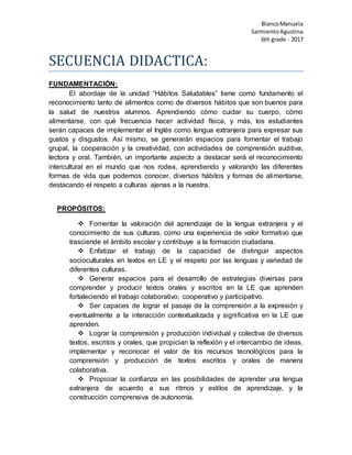 BlancoManuela
SarmientoAgustina
6th grade - 2017
SECUENCIA DIDACTICA:
FUNDAMENTACIÓN:
El abordaje de la unidad “Hábitos Saludables” tiene como fundamento el
reconocimiento tanto de alimentos como de diversos hábitos que son buenos para
la salud de nuestros alumnos. Aprendiendo cómo cuidar su cuerpo, cómo
alimentarse, con qué frecuencia hacer actividad física, y más, los estudiantes
serán capaces de implementar el Inglés como lengua extranjera para expresar sus
gustos y disgustos. Así mismo, se generarán espacios para fomentar el trabajo
grupal, la cooperación y la creatividad, con actividades de comprensión auditiva,
lectora y oral. También, un importante aspecto a destacar será el reconocimiento
intercultural en el mundo que nos rodea, aprendiendo y valorando las diferentes
formas de vida que podemos conocer, diversos hábitos y formas de alimentarse,
destacando el respeto a culturas ajenas a la nuestra.
PROPÓSITOS:
 Fomentar la valoración del aprendizaje de la lengua extranjera y el
conocimiento de sus culturas, como una experiencia de valor formativo que
trasciende el ámbito escolar y contribuye a la formación ciudadana.
 Enfatizar el trabajo de la capacidad de distinguir aspectos
socioculturales en textos en LE y el respeto por las lenguas y variedad de
diferentes culturas.
 Generar espacios para el desarrollo de estrategias diversas para
comprender y producir textos orales y escritos en la LE que aprenden
fortaleciendo el trabajo colaborativo, cooperativo y participativo.
 Ser capaces de lograr el pasaje de la comprensión a la expresión y
eventualmente a la interacción contextualizada y significativa en la LE que
aprenden.
 Lograr la comprensión y producción individual y colectiva de diversos
textos, escritos y orales, que propician la reflexión y el intercambio de ideas,
implementar y reconocer el valor de los recursos tecnológicos para la
comprensión y producción de textos escritos y orales de manera
colaborativa.
 Propiciar la confianza en las posibilidades de aprender una lengua
extranjera de acuerdo a sus ritmos y estilos de aprendizaje, y la
construcción comprensiva de autonomía.
 