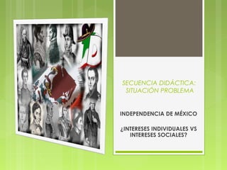 SECUENCIA DIDÁCTICA:
 SITUACIÓN PROBLEMA


INDEPENDENCIA DE MÉXICO

¿INTERESES INDIVIDUALES VS
   INTERESES SOCIALES?
 