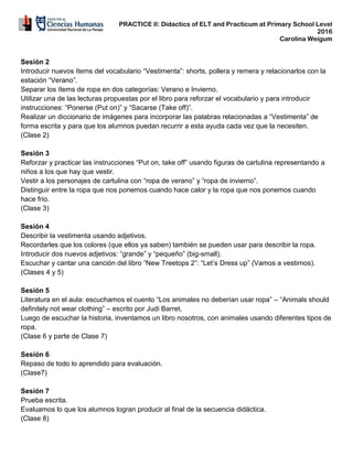 PRACTICE II: Didactics of ELT and Practicum at Primary School Level
2016
Carolina Weigum
Sesión 2
Introducir nuevos ítems del vocabulario “Vestimenta”: shorts, pollera y remera y relacionarlos con la
estación “Verano”.
Separar los ítems de ropa en dos categorías: Verano e Invierno.
Utilizar una de las lecturas propuestas por el libro para reforzar el vocabulario y para introducir
instrucciones: “Ponerse (Put on)” y “Sacarse (Take off)”.
Realizar un diccionario de imágenes para incorporar las palabras relacionadas a “Vestimenta” de
forma escrita y para que los alumnos puedan recurrir a esta ayuda cada vez que la necesiten.
(Clase 2)
Sesión 3
Reforzar y practicar las instrucciones “Put on, take off” usando figuras de cartulina representando a
niños a los que hay que vestir.
Vestir a los personajes de cartulina con “ropa de verano” y “ropa de invierno”.
Distinguir entre la ropa que nos ponemos cuando hace calor y la ropa que nos ponemos cuando
hace frio.
(Clase 3)
Sesión 4
Describir la vestimenta usando adjetivos.
Recordarles que los colores (que ellos ya saben) también se pueden usar para describir la ropa.
Introducir dos nuevos adjetivos: “grande” y “pequeño” (big-small).
Escuchar y cantar una canción del libro “New Treetops 2”: “Let’s Dress up” (Vamos a vestirnos).
(Clases 4 y 5)
Sesión 5
Literatura en el aula: escuchamos el cuento “Los animales no deberían usar ropa” – “Animals should
definitely not wear clothing” – escrito por Judi Barret.
Luego de escuchar la historia, inventamos un libro nosotros, con animales usando diferentes tipos de
ropa.
(Clase 6 y parte de Clase 7)
Sesión 6
Repaso de todo lo aprendido para evaluación.
(Clase7)
Sesión 7
Prueba escrita.
Evaluamos lo que los alumnos logran producir al final de la secuencia didáctica.
(Clase 8)
 