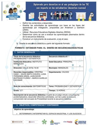  Definir los contenidos a desarrollar.
 Diseñar las actividades de aprendizaje con base en las fases del
aprendizaje por indagación, propuestas por Anderson y Garrison
(2005).
 Utilizar Recursos Educativos Digitales Abiertos (REDA).
 Determinar cómo se van a evaluar los aprendizajes plasmados dentro
de la secuencia didáctica.
 Construir un instrumento de evaluación, si es el caso.
3. Diseñe la secuencia didáctica a partir del siguiente formato:
FORMATO ESTÁNDAR PARA EL DISEÑO DE SECUENCIAS DIDÁCTICAS
1. DATOS GENERALES
Título de la secuencia didáctica:
PROBABILIDAD Y ESTADÍSTICA
Secuencia didáctica #: 1
Institución Educativa: INSTITUTO
MANIZALES
Sede Educativa: PRINCIPAL
Dirección: CALLE 29 No 16-40 Municipio: MANIZALES
Docentes responsables: CRISTINA
CANO - DAVID SMITH CHAVES- LUISA
FERNANDA ARIAS- JUAN DAVID
BUITRAGO FLÓREZ – MARCO AURELIO
ESCOBAR
Departamento: CALDAS
Área de conocimiento: MATEMÁTICAS Tema: PROBABILIDAD Y ESTADÍSTICA
Grado: 9°1 Tiempo: 10 HORAS
Descripción de la secuencia didáctica: A partir de un juego virtual y una pregunta
problematizadora, desarrollar diferentes actividades, con las cuales se busca la
comprensión del concepto de Probabilidad durante la secuencia didáctica.
2. OBJETIVOS, COMPETENCIAS Y CONTENIDOS
Objetivo de aprendizaje:
 DETERMINAR E INTERPRETAR EL ESPACIO MUESTRAL Y LOS SUCESOS
 