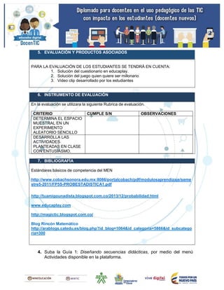 5. EVALUACIÓN Y PRODUCTOS ASOCIADOS
PARA LA EVALUACIÓN DE LOS ESTUDIANTES SE TENDRÁ EN CUENTA:
1. Solución del cuestionario en educaplay.
2. Solución del juego quien quiere ser millonario
3. Video clip desarrollado por los estudiantes
6. INSTRUMENTO DE EVALUACIÓN
En la evaluación se utilizara la siguiente Rubrica de evaluación.
CRITERIO CUMPLE S/N OBSERVACIONES
DETERMINA EL ESPACIO
MUESTRAL EN UN
EXPERIMENTO
ALEATORIO SENCILLO
DESARROLLA LAS
ACTIVIDADES
PLANTEADAS EN CLASE
CON ENTUSIASMO.
7. BIBLIOGRAFÍA
Estándares básicos de competencia del MEN
http://www.cobachsonora.edu.mx:8086/portalcobach/pdf/modulosaprendizaje/seme
stre5-2011/FP5S-PROBESTADISTICA1.pdf
http://tuamigounadista.blogspot.com.co/2013/12/probabilidad.html
www.educaplay.com
http://magictic.blogspot.com.co/
Blog Rincón Matemático
http://arablogs.catedu.es/blog.php?id_blog=1064&id_categoria=5866&id_subcatego
ria=300
4. Suba la Guía 1: Diseñando secuencias didácticas, por medio del menú
Actividades disponible en la plataforma.
 