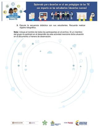 5. Ejecute la secuencia didáctica con sus estudiantes. Recuerde realizar
registro fotográfico.
Nota: incluya el nombre de todos los participantes en el archivo. Si un miembro
del grupo no participó en el desarrollo de esta actividad mencione dicha situación
en el documento a manera de observación.
 