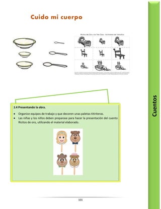 101
Cuentos
Cuido mi cuerpo
2.4 Presentando la obra.
 Organice equipos de trabajo y que decoren unas paletas titiriteras.
 Las niñas y los niños deben preparase para hacer la presentación del cuento
Ricitos de oro, utilizando el material elaborado.
 