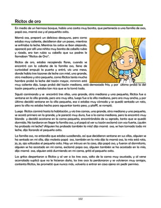 102
Ricitos de oro
En medio de un hermoso bosque, había una casita muy bonita, que pertenecía a una familia de osos,
papá oso, mamá osa y el pequeñito osito.
Mamá osa, preparó un delicioso desayuno, pero como
estaba muy caliente, decidieron dar un paseo, mientras
se enfriaba la leche. Mientras los ositos se iban alejando,
apareció por allí una niñita muy bonita de cabello rubio
y rizado, era tan rubio su cabello que sus padres le
llamaban “Ricitos de Oro”.
Ricitos de oro, estaba recogiendo flores, cuando se
encontró con la cabaña de la familia oso, llena de
curiosidad empujó la puerta y entró, vio una mesa,
donde había tres tazones de leche con miel, uno grande,
otro mediano y otro pequeño, como Ricitos tenía mucha
hambre probó la leche del tazón mayor, mmmm está
muy caliente dijo, luego probó del tazón mediano, está demasiado fría, y por último probó la del
tazón pequeño y estaba tan rica que se la tomó toda.
Siguió caminando y se encontró tres sillas, una grande, otra mediana y una pequeña, Ricitos fue a
sentarse en la silla grande, pero era muy alta, luego fue a la silla mediana, pero era muy ancha, y por
último decidió sentarse en la silla pequeña, esa si estaba muy cómoda y se quedó sentada un rato,
pero la silla no estaba hecha para aguantar tanto peso, y plafff, se rompió.
Luego Ricitos caminó hasta la habitación, y vio tres camas, una grande, otra mediana y una pequeña,
se acostó primero en la grande, y le pareció muy dura, fue a la cama mediana, pero la encontró muy
blanda y decidió acostarse en la cama pequeña, encontrándola de su agrado, tanto que se quedó
dormida. No tardaron en llegar la familia oso, y el papá al ver su tazón exclamó con voz fuerte, ¿quién
ha probado mi leche? ¡Alguien ha probado también la mía! dijo mamá osa, se han tomado toda mi
leche, dijo llorando el pequeño osito.
La familia oso, no entendía que estaba sucediendo, así que decidieron sentarse en sus sillas, alguien se
ha sentado en mi silla, dijo molesto papá oso, también en la mía dijo la mamá osa, la mía está rota,
ja, ja, aja sollozaba el pequeño osito. Hay un intruso en la casa, dijo papá oso, y fueron al dormitorio,
alguien se ha acostado en mi cama, exclamó papa oso, alguien también se ha acostado en la mía,
dijo mamá osa, alguien está durmiendo en mi cama, gritó el pequeño osito.
Los gritos despertaron a Ricitos y al ver a los tres osos, salto de la cama muy asustada, y al verse
acorralada suplicó que no le hicieran daño, los tres osos la perdonaron y se volvieron muy amigos,
contenta Ricitos, les prometió que nunca más, volvería a entrar en casa ajena sin pedir permiso.
 