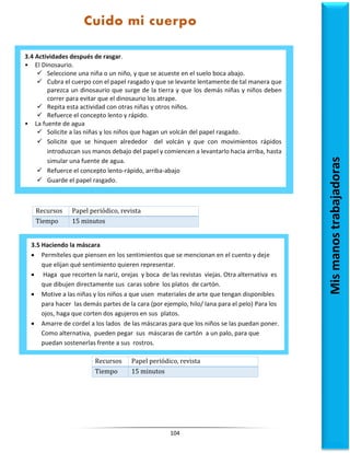 104
Recursos Papel periódico, revista
Tiempo 15 minutos
Recursos Papel periódico, revista
Tiempo 15 minutos
3.4 Actividades después de rasgar.
• El Dinosaurio.
 Seleccione una niña o un niño, y que se acueste en el suelo boca abajo.
 Cubra el cuerpo con el papel rasgado y que se levante lentamente de tal manera que
parezca un dinosaurio que surge de la tierra y que los demás niñas y niños deben
correr para evitar que el dinosaurio los atrape.
 Repita esta actividad con otras niñas y otros niños.
 Refuerce el concepto lento y rápido.
• La fuente de agua
 Solicite a las niñas y los niños que hagan un volcán del papel rasgado.
 Solicite que se hinquen alrededor del volcán y que con movimientos rápidos
introduzcan sus manos debajo del papel y comiencen a levantarlo hacia arriba, hasta
simular una fuente de agua.
 Refuerce el concepto lento-rápido, arriba-abajo
 Guarde el papel rasgado.
3.5 Haciendo la máscara
 Permíteles que piensen en los sentimientos que se mencionan en el cuento y deje
que elijan qué sentimiento quieren representar.
 Haga que recorten la nariz, orejas y boca de las revistas viejas. Otra alternativa es
que dibujen directamente sus caras sobre los platos de cartón.
 Motive a las niñas y los niños a que usen materiales de arte que tengan disponibles
para hacer las demás partes de la cara (por ejemplo, hilo/ lana para el pelo) Para los
ojos, haga que corten dos agujeros en sus platos.
 Amarre de cordel a los lados de las máscaras para que los niños se las puedan poner.
Como alternativa, pueden pegar sus máscaras de cartón a un palo, para que
puedan sostenerlas frente a sus rostros.
Mis
manos
trabajadoras
Cuido mi cuerpo
 