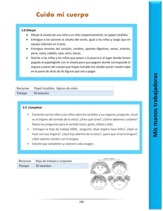 106
Recursos Papel rotafolio, lápices de color,
Tiempo 30 minutos
Recursos Hoja de trabajo y crayones
Tiempo 20 minutos
3.8 Dibujar
 Dibuje la silueta de una niña y un niño respectivamente, en papel rotafolio.
 Entregue a los varones la silueta del varón, igual a las niñas y luego que en
equipo colorean en el piso.
 Entregue recortes del corazón, cerebro, aparato digestivo, venas, arterias,
pene, vulva, cabello, ojos, nariz, bocas.
 Solicite a las niñas y los niños que pasen a la pizarra o al lugar donde tienen
pegado el papelógrafo con la silueta para que peguen donde corresponde el
órgano o parte del cuerpo que hayan tomado (no olvidar poner maskin-tape
en la parte de atrás de las figuras que van a pegar.
3.9 Completar
• Comente con las niñas y los niños sobre los sentidos y sus órganos, pregunte: ¿Cuál
es el órgano del sentido de la vista?, ¿Para qué sirve?, ¿Cómo debemos cuidarlo?
Repita las preguntas para el sentido tacto, gusto, olfato y oído.
• Entregue la hoja de trabajo XXXX, pregunte ¿Qué órgano hace falta?, ¿Qué se
hace con ese órgano?, ¿Qué hay adentro de la boca?, ¿para qué sirve la lengua?,
¿Qué sabores sienten con la lengua.
• Solicite que completen y coloreen cada imagen.
Mis
manos
trabajadoras
Cuido mi cuerpo
 
