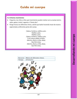 107
Recursos Música de diferentes ritmos.
Tiempo 20 minutos
4.1 Imitamos movimientos
 Pregunte a las niñas y niños qué movimientos pueden realizar con su cuerpo (correr,
saltar, gatear, trotar). Jugamos a “Simón dice”.
 Ponga música con diferentes ritmos, solicite que bailen haciendo mover de manera
segmentada as diferentes partes del cuerpo.
Cabeza, hombros, rodillas y pies.
Rodillas y pies,
Rodillas y pies,
Cabeza, hombros, rodillas y pies.
Y mis manos alaban al Señor.
Adentro, afuera, arriba, abajo,
Que feliz estoy,
Adentro, afuera, arriba, abajo,
Que feliz estoy.
Desarrollando
mi
cuerpo
Cuido mi cuerpo
 