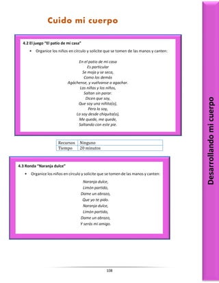 108
Recursos Ninguno
Tiempo 20 minutos
Desarrollando
mi
cuerpo
4.2 El juego “El patio de mi casa”
• Organice los niños en círculo y solicite que se tomen de las manos y canten:
En el patio de mi casa
Es particular
Se moja y se seca,
Como los demás
Agáchense, y vuélvanse a agachar.
Las niñas y los niños,
Saltan sin parar.
Dicen que soy,
Que soy una niñita(o),
Pero lo soy,
Lo soy desde chiquita(o),
Me quede, me quede,
Saltando con este pie.
4.3 Ronda “Naranja dulce”
• Organice los niños en círculo y solicite que se tomen de las manos y canten:
Naranja dulce,
Limón partido,
Dame un abrazo,
Que yo te pido.
Naranja dulce,
Limón partido,
Dame un abrazo,
Y serás mi amigo.
Cuido mi cuerpo
 