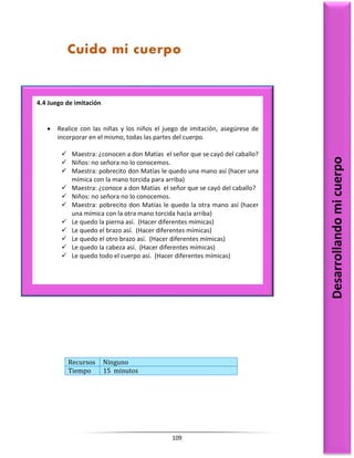 109
Recursos Ninguno
Tiempo 15 minutos
4.4 Juego de imitación
 Realice con las niñas y los niños el juego de imitación, asegúrese de
incorporar en el mismo, todas las partes del cuerpo.
 Maestra: ¿conocen a don Matías el señor que se cayó del caballo?
 Niños: no señora no lo conocemos.
 Maestra: pobrecito don Matías le quedo una mano así (hacer una
mímica con la mano torcida para arriba)
 Maestra: ¿conoce a don Matías el señor que se cayó del caballo?
 Niños: no señora no lo conocemos.
 Maestra: pobrecito don Matías le quedo la otra mano así (hacer
una mímica con la otra mano torcida hacia arriba)
 Le quedo la pierna así. (Hacer diferentes mímicas)
 Le quedo el brazo así. (Hacer diferentes mímicas)
 Le quedo el otro brazo así. (Hacer diferentes mímicas)
 Le quedo la cabeza así. (Hacer diferentes mímicas)
 Le quedo todo el cuerpo así. (Hacer diferentes mímicas)
Desarrollando
mi
cuerpo
Cuido mi cuerpo
 