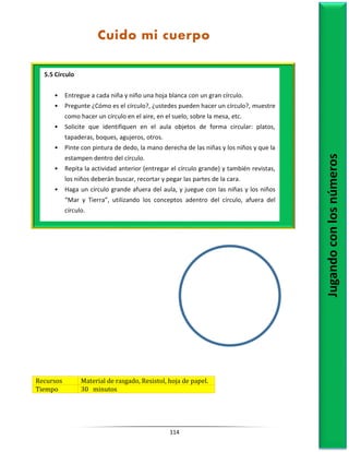 114
Recursos Material de rasgado, Resistol, hoja de papel.
Tiempo 30 minutos
5.5 Círculo
• Entregue a cada niña y niño una hoja blanca con un gran círculo.
• Pregunte ¿Cómo es el círculo?, ¿ustedes pueden hacer un círculo?, muestre
como hacer un círculo en el aire, en el suelo, sobre la mesa, etc.
• Solicite que identifiquen en el aula objetos de forma circular: platos,
tapaderas, boques, agujeros, otros.
• Pinte con pintura de dedo, la mano derecha de las niñas y los niños y que la
estampen dentro del círculo.
• Repita la actividad anterior (entregar el círculo grande) y también revistas,
los niños deberán buscar, recortar y pegar las partes de la cara.
• Haga un círculo grande afuera del aula, y juegue con las niñas y los niños
“Mar y Tierra”, utilizando los conceptos adentro del círculo, afuera del
círculo.
Jugando
con
los
números
Cuido mi cuerpo
 