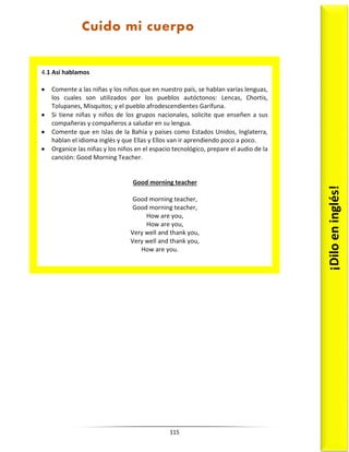 115
4.1 Así hablamos
 Comente a las niñas y los niños que en nuestro país, se hablan varias lenguas,
los cuales son utilizados por los pueblos autóctonos: Lencas, Chortis,
Tolupanes, Misquitos; y el pueblo afrodescendientes Garífuna.
 Si tiene niñas y niños de los grupos nacionales, solicite que enseñen a sus
compañeras y compañeros a saludar en su lengua.
 Comente que en Islas de la Bahía y países como Estados Unidos, Inglaterra,
hablan el idioma inglés y que Ellas y Ellos van ir aprendiendo poco a poco.
 Organice las niñas y los niños en el espacio tecnológico, prepare el audio de la
canción: Good Morning Teacher.
Good morning teacher
Good morning teacher,
Good morning teacher,
How are you,
How are you,
Very well and thank you,
Very well and thank you,
How are you.
¡Dilo
en
inglés!
Cuido mi cuerpo
 