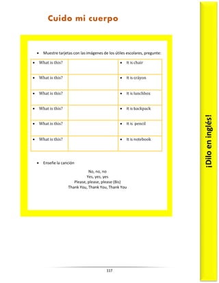 117
 Muestre tarjetas con las imágenes de los útiles escolares, pregunte:
 What is this?  It is chair
 What is this?  It is cráyon
 What is this?  It is lunchbox
 What is this?  It is backpack
 What is this?  It is pencil
 What is this?  It is notebook
 Enseñe la canción
No, no, no
Yes, yes, yes
Please, please, please (Bis)
Thank You, Thank You, Thank You
¡Dilo
en
inglés!
Cuido mi cuerpo
 