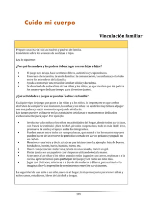 119
Vinculación familiar
Prepare una charla con las madres y padres de familia.
Coméntele sobre los avances de sus hijas e hijos.
Lea lo siguiente:
¿Por qué las madres y los padres deben jugar con sus hijas e hijos?
• El juego nos relaja, hace sentirnos libres, auténticos y espontáneos.
• Favorece el encuentro, la unión familiar, la comunicación, la confianza y el afecto
entre los miembros de la familia.
• Ayuda a construir una relación familiar sólida y duradera.
• Se desarrolla la autoestima de las niñas y los niños, ya que sienten que los padres
los aman y que dedican tiempo para divertirse juntos.
¿Qué actividades o juegos se pueden realizar en familia?
Cualquier tipo de juego que guste a las niñas y a los niños, lo importante es que ambos
disfruten de compartir ese momento, las niñas y los niños se sentirán muy felices al jugar
con sus padres y serán momentos que jamás olvidarán.
Los juegos pueden utilizarse en las actividades cotidianas o en momentos dedicados
exclusivamente para jugar. Por ejemplo:
• Involucrar a las niñas y los niños en actividades del hogar, donde todos participan,
con frases de estímulo: ¡bien hecho!, ¡si todos cooperamos, todo es más fácil!; esto,
promueve la unión y el apoyo entre los integrantes.
• Pueden armar entre todos un rompecabezas, que mamá o los hermanos mayores
pueden hacer de un recorte de periódico cortado en varios pedazos y pegado en
un cartón.
• Mencionar una letra y decir palabras que inician con ella, ejemplo: letra b: bueno,
bondadoso, bonito, barco, banano, burro, etc.
• Hacer competencias: meter una pelota en una canasta, meter un gol.
• Pintar juntos en un papelote con témperas utilizando toda la mano.
• Acercarse a las niñas y los niños cuando están jugando con carros, muñecas o a la
cocina, aprovechemos para participar del juego y ser como un niño más.
• Jugar con disfraces, máscaras o a través de muñecos o títeres, para estimular la
imaginación y la expresión de sentimientos entre los participantes.
La seguridad de una niña o un niño, nace en el hogar; trabajemos junto para tener niñas y
niños sanos, estudiosos, libres del alcohol y drogas.
Cuido mi cuerpo
 