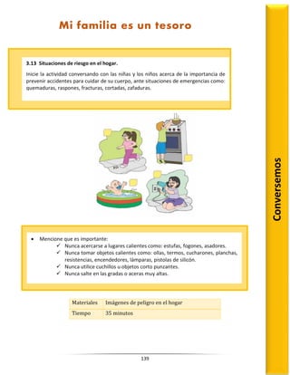 139
Materiales Imágenes de peligro en el hogar
Tiempo 35 minutos
3.13 Situaciones de riesgo en el hogar.
Inicie la actividad conversando con las niñas y los niños acerca de la importancia de
prevenir accidentes para cuidar de su cuerpo, ante situaciones de emergencias como:
quemaduras, raspones, fracturas, cortadas, zafaduras.
Conversemos
Mi familia es un tesoro
 Mencione que es importante:
 Nunca acercarse a lugares calientes como: estufas, fogones, asadores.
 Nunca tomar objetos calientes como: ollas, termos, cucharones, planchas,
resistencias, encendedores, lámparas, pistolas de silicón.
 Nunca utilice cuchillos u objetos corto punzantes.
 Nunca salte en las gradas o aceras muy altas.
 