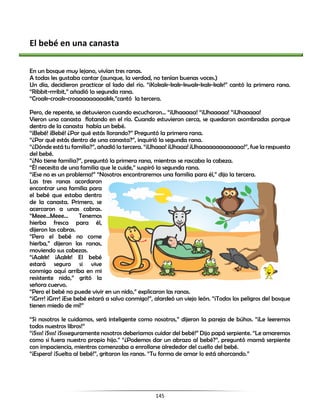 145
El bebé en una canasta
En un bosque muy lejano, vivían tres ranas.
A todas les gustaba cantar (aunque, la verdad, no tenían buenas voces.)
Un día, decidieron practicar al lado del río. “¡Kokak-kak-kwak-kak-kak!” cantó la primera rana.
“Ribbit-rrribit,” añadió la segunda rana.
“Croak-croak-croaaaaaaaaakk,”cantó la tercera.
Pero, de repente, se detuvieron cuando escucharon... “¡Uhaaaaa! “¡Uhaaaaa! “¡Uhaaaaa!
Vieron una canasta flotando en el río. Cuando estuvieron cerca, se quedaron asombradas porque
dentro de la canasta había un bebé.
“¡Bebé! ¡Bebé! ¿Por qué estás llorando?” Preguntó la primera rana.
“¿Por qué estás dentro de una canasta?”, inquirió la segunda rana.
“¿Dónde está tu familia?”, añadió la tercera. “¡Uhaaa! ¡Uhaaa! ¡Uhaaaaaaaaaaaaa!”, fue la respuesta
del bebé.
“¿No tiene familia?”, preguntó la primera rana, mientras se rascaba la cabeza.
“Él necesita de una familia que le cuide,” suspiró la segunda rana.
“¡Ese no es un problema!” “Nosotros encontraremos una familia para él,” dijo la tercera.
Las tres ranas acordaron
encontrar una familia para
el bebé que estaba dentro
de la canasta. Primero, se
acercaron a unas cabras.
“Meee…Meee… Tenemos
hierba fresca para él,
dijeron las cabras.
“Pero el bebé no come
hierba,” dijeron las ranas,
moviendo sus cabezas.
“¡Aakk! ¡Aakk! El bebé
estará seguro si vive
conmigo aquí arriba en mi
resistente nido,” gritó la
señora cuervo.
“Pero el bebé no puede vivir en un nido,” explicaron las ranas.
“¡Grrr! ¡Grrr! ¡Ese bebé estará a salvo conmigo!”, alardeó un viejo león. “¡Todos los peligros del bosque
tienen miedo de mí!”
“Si nosotros le cuidamos, será inteligente como nosotros,” dijeron la pareja de búhos. “¡Le leeremos
todos nuestros libros!”
“¡Ssss! ¡Ssss! ¡Sssseguramente nosotros deberíamos cuidar del bebé!” Dijo papá serpiente. “Le amaremos
como si fuera nuestro propio hijo.” “¿Podemos dar un abrazo al bebé?”, preguntó mamá serpiente
con impaciencia, mientras comenzaba a enrollarse alrededor del cuello del bebé.
“¡Espera! ¡Suelta al bebé!”, gritaron las ranas. “Tu forma de amar lo está ahorcando.”
 