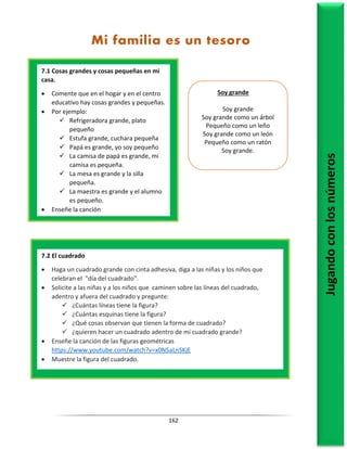 162
7.1 Cosas grandes y cosas pequeñas en mi
casa.
 Comente que en el hogar y en el centro
educativo hay cosas grandes y pequeñas.
 Por ejemplo:
 Refrigeradora grande, plato
pequeño
 Estufa grande, cuchara pequeña
 Papá es grande, yo soy pequeño
 La camisa de papá es grande, mi
camisa es pequeña.
 La mesa es grande y la silla
pequeña.
 La maestra es grande y el alumno
es pequeño.
 Enseñe la canción
Jugando
con
los
números
7.2 El cuadrado
 Haga un cuadrado grande con cinta adhesiva, diga a las niñas y los niños que
celebran el "día del cuadrado".
 Solicite a las niñas y a los niños que caminen sobre las líneas del cuadrado,
adentro y afuera del cuadrado y pregunte:
 ¿Cuántas líneas tiene la figura?
 ¿Cuántas esquinas tiene la figura?
 ¿Qué cosas observan que tienen la forma de cuadrado?
 ¿quieren hacer un cuadrado adentro de mi cuadrado grande?
 Enseñe la canción de las figuras geométricas
https://www.youtube.com/watch?v=x0N5aLnSKjE
 Muestre la figura del cuadrado.
Mi familia es un tesoro
Soy grande
Soy grande
Soy grande como un árbol
Pequeño como un leño
Soy grande como un león
Pequeño como un ratón
Soy grande.
 
