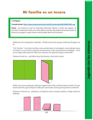 163
Había una vez un pequeño cuadrado… Estaba muy triste, porque nadie quería jugar con
él.
"Ay", lloraba, " si yo fuera tan flaco como mi hermano el rectángulo, o tan redondo como
el círculo, o si yo tuviera esquinas tan preciosas como mi hermana el triángulo… Pero
yo no tengo nada especial, todas mis esquinas son igual de largas y aburridas."
Entonces tomó un… periódico muy interesante y leyó este cuento.
Había una vez una pequeña niña que jugaba todo el día y dormía toda la noche. A veces
hacía tanto frío, que siempre le daba por estornudar, hasta que de pronto se enfermó.
Entonces se buscó un… pañuelo y se limpió la nariz, con gran anhelo, y luego comió un
buñuelo.
Jugando
con
los
números
Mi familia es un tesoro
Mi familia un tesoro
7.3 Origami
Tomado desde: http://www.educacioninicial.com/EI/contenidos/00/4300/4301.asp
Relate una historia la cual ira ilustrando diferentes figuras a través del origami. Al
terminar la historia las niñas y los niños deben recordar qué medios de comunicación se
hicieron con papel o cuales fueron mencionados dentro de la historia.
1.1 Origami
Tomado desde: http://www.educacioninicial.com/EI/contenidos/00/4300/4301.asp
Relate una historia la cual ira ilustrando diferentes figuras a través del origami. Al
terminar la historia las niñas y los niños deben recordar qué medios de comunicación se
hicieron con papel o cuales fueron mencionados dentro de la historia.
 