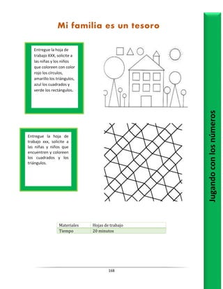 168
Materiales Hojas de trabajo
Tiempo 20 minutos
Entregue la hoja de
trabajo XXX, solicite a
las niñas y los niños
que coloreen con color
rojo los círculos,
amarillo los triángulos,
azul los cuadrados y
verde los rectángulos.
Jugando
con
los
números
Entregue la hoja de
trabajo xxx, solicite a
las niñas y niños que
encuentren y coloreen
los cuadrados y los
triángulos.
Mi familia es un tesoro
 