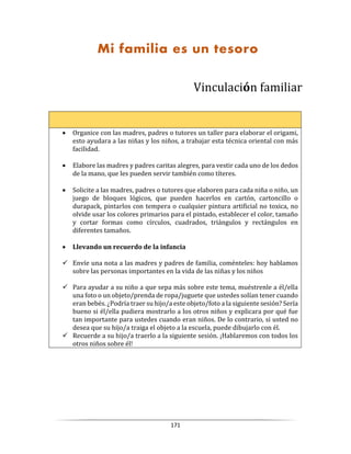 171
Vinculación familiar
 Organice con las madres, padres o tutores un taller para elaborar el origami,
esto ayudara a las niñas y los niños, a trabajar esta técnica oriental con más
facilidad.
 Elabore las madres y padres caritas alegres, para vestir cada uno de los dedos
de la mano, que les pueden servir también como títeres.
 Solicite a las madres, padres o tutores que elaboren para cada niña o niño, un
juego de bloques lógicos, que pueden hacerlos en cartón, cartoncillo o
durapack, pintarlos con tempera o cualquier pintura artificial no toxica, no
olvide usar los colores primarios para el pintado, establecer el color, tamaño
y cortar formas como círculos, cuadrados, triángulos y rectángulos en
diferentes tamaños.
 Llevando un recuerdo de la infancia
 Envíe una nota a las madres y padres de familia, coménteles: hoy hablamos
sobre las personas importantes en la vida de las niñas y los niños
 Para ayudar a su niño a que sepa más sobre este tema, muéstrenle a él/ella
una foto o un objeto/prenda de ropa/juguete que ustedes solían tener cuando
eran bebés. ¿Podría traer su hijo/a este objeto/foto a la siguiente sesión? Sería
bueno si él/ella pudiera mostrarlo a los otros niños y explicara por qué fue
tan importante para ustedes cuando eran niños. De lo contrario, si usted no
desea que su hijo/a traiga el objeto a la escuela, puede dibujarlo con él.
 Recuerde a su hijo/a traerlo a la siguiente sesión. ¡Hablaremos con todos los
otros niños sobre él!
Mi familia es un tesoro
 