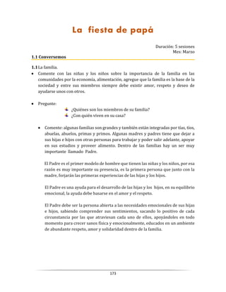 173
La fiesta de papá
Duración: 5 sesiones
Mes: Marzo
1.1 Conversemos
1.1La familia.
 Comente con las niñas y los niños sobre la importancia de la familia en las
comunidades por la economía, alimentación, agregue que la familia es la base de la
sociedad y entre sus miembros siempre debe existir amor, respeto y deseo de
ayudarse unos con otros.
 Pregunte:
¿Quiénes son los miembros de su familia?
¿Con quién viven en su casa?
 Comente: algunas familias son grandes y también están integradas por tías, tíos,
abuelas, abuelos, primas y primos. Algunas madres y padres tiene que dejar a
sus hijas e hijos con otras personas para trabajar y poder salir adelante, apoyar
en sus estudios y proveer alimento. Dentro de las familias hay un ser muy
importante llamado Padre.
El Padre es el primer modelo de hombre que tienen las niñas y los niños, por esa
razón es muy importante su presencia, es la primera persona que junto con la
madre, forjarán las primeras experiencias de las hijas y los hijos.
El Padre es una ayuda para el desarrollo de las hijas y los hijos, en su equilibrio
emocional, la ayuda debe basarse en el amor y el respeto.
El Padre debe ser la persona abierta a las necesidades emocionales de sus hijas
e hijos, sabiendo comprender sus sentimientos, sacando lo positivo de cada
circunstancia por las que atraviesan cada uno de ellos, apoyándoles en todo
momento para crecer sanos física y emocionalmente, educados en un ambiente
de abundante respeto, amor y solidaridad dentro de la familia.
 