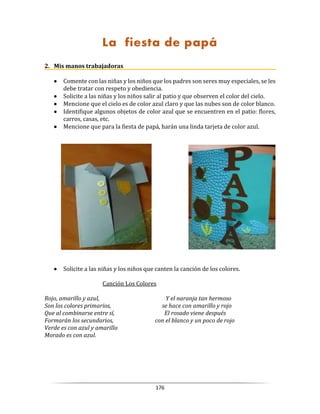 176
La fiesta de papá
2. Mis manos trabajadoras
 Comente con las niñas y los niños que los padres son seres muy especiales, se les
debe tratar con respeto y obediencia.
 Solicite a las niñas y los niños salir al patio y que observen el color del cielo.
 Mencione que el cielo es de color azul claro y que las nubes son de color blanco.
 Identifique algunos objetos de color azul que se encuentren en el patio: flores,
carros, casas, etc.
 Mencione que para la fiesta de papá, harán una linda tarjeta de color azul.
 Solicite a las niñas y los niños que canten la canción de los colores.
Canción Los Colores
Rojo, amarillo y azul, Y el naranja tan hermoso
Son los colores primarios, se hace con amarillo y rojo
Que al combinarse entre sí, El rosado viene después
Formarán los secundarios, con el blanco y un poco de rojo
Verde es con azul y amarillo
Morado es con azul.
 