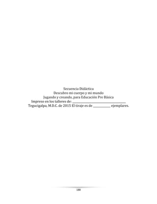 188
Secuencia Didáctica
Descubro mi cuerpo y mi mundo
Jugando y creando, para Educación Pre Básica
Impreso en los talleres de: ________________________________________
Tegucigalpa, M.D.C. de 2015 El tiraje es de _____________ ejemplares.
 