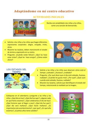 22
ACTIVIDADES INICIALES
Reciba con amabilidad a las niñas y los niños,
cante una canción de bienvenida.
 Solicite a las niñas y los niños que hagan diferentes
expresiones corporales: alegre, enojado, triste,
otros.
 Muestre las tarjetas, deben mencionarle el estado
de ánimo y expresarlo en su rostro.
 Pregunte: ¿Cuándo están felices?, ¿Qué los hace
estar triste?, ¿Qué les hace enojar?, ¿Cómo están
ahora?
 Solicite a las niñas y los niños que observen cómo está el
tiempo: ¿soleado?, ¿lluvioso?, ¿nublado?
 Pregunte: ¿Por qué dicen que el día está soleado, lluvioso,
nublado?, ¿Cuándo les gusta más?, ¿Por qué?, ¿Qué usan
cuando está soleado, lluvioso, nublado?
 Muestre las tarjetas, solicite que identifiquen el estado del
tiempo, relacionando la realidad con la imagen.
Colóquese en el calendario y pregunte a las niñas y los
niños: ¿Qué día es hoy?, ¿Qué día fue ayer?, ¿alguien sabe
en qué fecha estamos?, ¿Qué celebramos el día de hoy?,
¿Qué hicieron ayer al llegar a casa?, ¿Qué día fue ayer?,
¿Qué día será mañana?, ¿Qué harán mañana?, ¿Es
importante este acontecimiento?, ¿por qué?, ¿En qué año
estamos?, ¿Cuántos años tiene ustedes?
Adaptándome en mí centro educativo
 