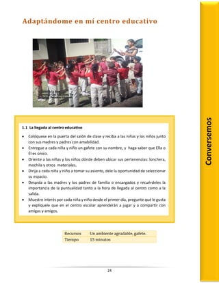 24
Recursos Un ambiente agradable, gafete.
Tiempo 15 minutos
Conversemos
1.1 La llegada al centro educativo
 Colóquese en la puerta del salón de clase y reciba a las niñas y los niños junto
con sus madres y padres con amabilidad.
 Entregue a cada niña y niño un gafete con su nombre, y haga saber que Ella o
Él es único.
 Oriente a las niñas y los niños dónde deben ubicar sus pertenencias: lonchera,
mochila y otros materiales.
 Dirija a cada niña y niño a tomar su asiento, dele la oportunidad de seleccionar
su espacio.
 Despida a las madres y los padres de familia o encargados y recuérdeles la
importancia de la puntualidad tanto a la hora de llegada al centro como a la
salida.
 Muestre interés por cada niña y niño desde el primer día, pregunte qué le gusta
y explíquele que en el centro escolar aprenderán a jugar y a compartir con
amigas y amigos.
Adaptándome en mí centro educativo
 
