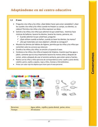 27
Recursos Agua, jabón, cepillo y pasta dental, peine, otros.
Tiempo 30 minutos
1.5 El aseo
 Pregunte a las niñas y los niños: ¿Qué deben hacer para estar saludables?, ¿Qué
les sucede a las niñas y los niños cuando no limpian su cuerpo, sus dientes, su
cabeza? Permita a las niñas y los niños expresar sus ideas.
 Solicite a las niñas y los niños que adivinen lo que usted hace, mientras hace
mímicas de bañarse, lavarse los dientes, lavarse las manos, peinarse, etc.
 Cuando adivinen lo que usted hace, pregunte:
 ¿Qué utilizan cuando se bañan, cuando se lavan los dientes, las manos?
 ¿De qué materiales son esos objetos?, ¿Dónde se consiguen?
 Muestre las láminas de hábitos de higiene, permita que las niñas y los niños que
comenten sobre las acciones que observan.
 Enseñe a las niñas y los niños, la canción y la poesía el aseo.
 Conduzca a las niñas y los niños al espacio de limpieza, muestre que hay agua y
jabón, comente que es muy importante lavarse las manos antes y después de
comer, antes y después de usar el servicio sanitario, para estar sanos y fuertes.
 Realice con las niñas y niños ejercicios de correspondencia como: cepillo y pasta dental,
cabello y peine, cepillo y zapatos, ropa y niños, champú y niña bañándose.
 Pintar con color rojo los objetos que sirven para el aseo personal.
Conversemos
Adaptándome en mí centro educativo
 