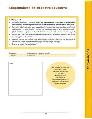 30
Recursos Cartulina, marcadores, poesía.
Tiempo 35 minutos
1.8 Ser puntual
 Mencione a las niñas y los niños: Dicen que la puntualidad es: cortesía de reyes, deber
de caballeros, hábito de gente de valor y costumbre de las personas bien educadas.
 Pregunte: ¿Qué entienden con esas palabras?, ¿conocen personas puntuales?, ¿En qué
se demuestra la puntualidad?, ¿Cuáles son las consecuencias de la impuntualidad?,
¿Podemos hacer reglas de puntualidad en el aula de clases?, ¿Cuáles serían las reglas?
 Escriba las reglas en una cartulina y péguelas en la puerta del aula, coméntelas con las
madres y padres de familia.
 Explique que ser puntual es estar a tiempo en el centro educativo y/o presentar a
tiempo una tarea, llegar a tiempo a jugar con sus amigas o amigos.
 Enseñe la Poesía “La puntualidad”.
Soy Un niño bien portado,
Y educado a la vez,
Todos me quieren y me
cuidan.
No peleo con mis
compañeros
Siempre saludo al entrar,
Llego puntual y a tiempo
Me gusta trabajar.
Conversemos
Foto
Adaptándome en mí centro educativo
 