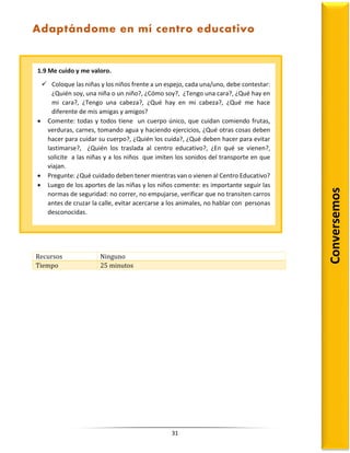 31
Recursos Ninguno
Tiempo 25 minutos
1.9 Me cuido y me valoro.
 Coloque las niñas y los niños frente a un espejo, cada una/uno, debe contestar:
¿Quién soy, una niña o un niño?, ¿Cómo soy?, ¿Tengo una cara?, ¿Qué hay en
mi cara?, ¿Tengo una cabeza?, ¿Qué hay en mi cabeza?, ¿Qué me hace
diferente de mis amigas y amigos?
 Comente: todas y todos tiene un cuerpo único, que cuidan comiendo frutas,
verduras, carnes, tomando agua y haciendo ejercicios, ¿Qué otras cosas deben
hacer para cuidar su cuerpo?, ¿Quién los cuida?, ¿Qué deben hacer para evitar
lastimarse?, ¿Quién los traslada al centro educativo?, ¿En qué se vienen?,
solicite a las niñas y a los niños que imiten los sonidos del transporte en que
viajan.
 Pregunte: ¿Qué cuidado deben tener mientras van o vienen al Centro Educativo?
 Luego de los aportes de las niñas y los niños comente: es importante seguir las
normas de seguridad: no correr, no empujarse, verificar que no transiten carros
antes de cruzar la calle, evitar acercarse a los animales, no hablar con personas
desconocidas.
Conversemos
Adaptándome en mí centro educativo
 