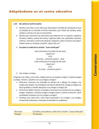 32
Recursos Cartulina, marcadores, audio de la canción: “ Juan comió pan”
Tiempo 35 minutos
1.10 De camino al centro escolar.
 Solicite a las niñas y a los niños que dramaticen el medio de transporte en que
se traslada de su vivienda al Centro Educativo, que imiten los sonidos, pitos,
saludos a vecinos con que se encuentran.
 Solicite que mencionen los elementos que observan en su trayecto: (pulpería,
farmacia, talleres, puesto de ventas, supermercado, ríos, quebradas, puentes,
molinos, montañas, centros de salud etc. Pregunte: ¿Qué se hace en ese lugar?,
¿Saben quién es el dueño o dueña?, ¿Qué color es?
 Escuchan el audio de la canción “Juan comió pan”
Juan comió pan en la plaza de San Juan,
¿Quién yo?
Si tú,
Yo no fui… ¿Entonces quién?....Lesly
Lesly comió pan en la plaza de San Juan,
¿Quién yo?
Si tú,
Yo no fui… ¿Entonces quién?...
 Con amigas y amigos
Pregunte a las niñas y a los niños: ¿Saben qué es una amiga o amigo?, ¿Cuántas amigas
o amigos tienen?, ¿Quiénes son sus amigas o amigos?
• Mencione: haremos una actividad en donde van a dibujar las amigas y los
amigos que tengan. Les entregaré una hoja en donde dice: amigas y amigos con
letras grandes y ustedes dibujarán a sus amigas o amigos ahí.
• Al terminar deben mostrar su trabajo y mencionar los nombres de sus amigas y
amigos. Pregunte: ¿Cuántas amigas y amigos tienen? ¿Cómo se llaman?, ¿Qué
actividades comparen con tus amigas y amigos?
• Verifique que cada niña y niño haya reconocido a sus amigas y sus amigos,
compartido materiales y realizado la actividad sin problemas.
Adaptándome en mí centro educativo
Conversemos
 