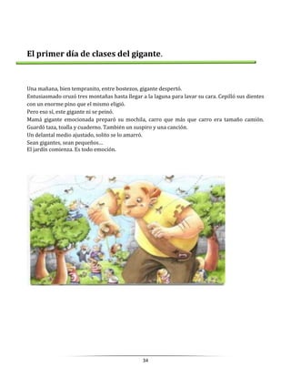 34
El primer día de clases del gigante.
Una mañana, bien tempranito, entre bostezos, gigante despertó.
Entusiasmado cruzó tres montañas hasta llegar a la laguna para lavar su cara. Cepilló sus dientes
con un enorme pino que el mismo eligió.
Pero eso sí, este gigante ni se peinó.
Mamá gigante emocionada preparó su mochila, carro que más que carro era tamaño camión.
Guardó taza, toalla y cuaderno. También un suspiro y una canción.
Un delantal medio ajustado, solito se lo amarró.
Sean gigantes, sean pequeños…
El jardín comienza. Es todo emoción.
 