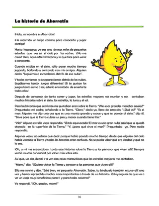 36
La historia de Ahorratín
¡Hola, mi nombre es Ahorratín!
¡He recorrido un largo camino para conocerte y jugar
contigo!
Hasta hace poco, yo era una de esas miles de pequeñas
estrellas que ves en el cielo por las noches. ¿No me
crees? Bien, aquí está mi historia y lo que hice para venir
a conocerte.
Cuando estaba en el cielo, solía pasar mucho tiempo
jugando, bailando y cantando con mis amigos. Alguien
decía: “Juguemos a escondernos detrás de esa nube”.
Y todos corríamos y desaparecíamos detrás de las nubes.
¡Jugábamos tantos juegos diferentes! ¡Si te gustan los
juegos tanto como a mí, estaría encantado de enseñarte
todos ellos!
Después de cansarnos de tanto correr y jugar, las estrellas mayores nos reunían y nos contaban
muchas historias sobre el cielo, las estrellas, la luna y el sol.
Pero las historias que a mí más me gustaban eran sobre la Tierra. “¿Ves esas grandes manchas azules?”
Preguntaba mi padre, señalando a la Tierra. “Claro,” decía yo, lleno de emoción. “¿Qué es?” “Es el
mar: Alguien me dijo una vez que es una manta grande y suave y que se parece al cielo,” dijo él.
“Sirve para que la Tierra cubra sus pies y manos cuando tiene frío.”
“¡No!” Alguna estrella vieja respondía. “¡Estás equivocado! El mar es una gran nube azul que se quedó
atorada en la superficie de la Tierra.” “Y, ¿para qué sirve el mar?” Preguntaba yo. Pero nadie
respondía.
Algunas veces, no sabían qué decir porque había pasado mucho tiempo desde que alguien del cielo
había visitado la Tierra y todas las historias eran confusas. No se podía saber qué era verdad y qué no
lo era.
¡Oh, a mí me encantaban tanto esas historias sobre la Tierra y las personas que viven allí! Siempre
sentía mucha curiosidad por saber más sobre ella.
Así que, un día, decidí ir a ver esas cosas maravillosas que las estrellas mayores me contaban.
“Mami,” dije. “¡Quiero visitar la Tierra y conocer a las personas que viven allí!”
Ella me sonrió y dijo, “Está bien, mi pequeño Ahorratín. Sabes, tu bisabuelo también estuvo allí una
vez y hemos aprendido muchas cosas importantes a través de sus historias. ¡Estoy segura de que va a
ser un viaje muy beneficioso para ti y para todos nosotros!”
Yo respondí, “¡Oh, gracias, mami!”
 
