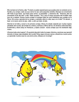 37
Ella me besó en la frente y dijo: “Te daré un poder especial para que puedas estar en contacto con tu
familia y tus amigos: cada vez que cierres los ojos verás pequeñas estrellas. ¡Siempre nos encontrarás
allí! Todo lo que tienes que hacer para vernos es parpadear y estaremos allí. “Entonces, ella me
acompañó al filo del cielo “y dijo: “Adiós querido.” “Ve y saca el mayor provecho del increíble viaje
que vas a realizar. Conoce nuevos amigos e investiga todas las cosas fantásticas que suceden en la
Tierra. ¡Sé curioso, aprende de tus amigos y cuéntales sobre tu vida, aquí, en el cielo!” Yo abracé y
besé a mi mami, cerré mis ojos, salté y volé por todo el cielo.
Aterricé en la India y conocí a mis primeros amigos. Ahora, he estado viajando por muchos lugares
alrededor del mundo, de la India fui a China y de Rusia a África del Sur. En América visité Colombia,
Guatemala y ahora estoy en Honduras, y espero conocer nuevos amigos que me enseñarán algo
nuevo.
¿Conoces todos estos lugares? ¿Te gustaría descubrir todos los juegos, historias y canciones que aprendí
durante mi largo viaje alrededor del mundo? Estoy seguro de que vamos a divertirnos mucho juntos
y a aprender muchas cosas los unos de los otros. ¿Deseas ser mi amigo?
 