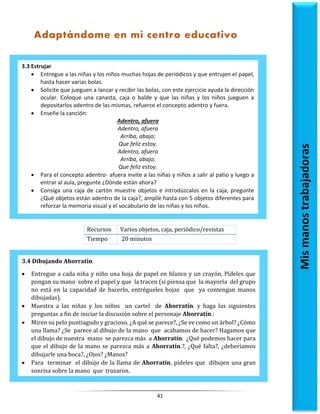 41
Recursos Varios objetos, caja, periódico/revistas
Tiempo 20 minutos
3.3 Estrujar
 Entregue a las niñas y los niños muchas hojas de periódicos y que entrujen el papel,
hasta hacer varias bolas.
 Solicite que jueguen a lanzar y recibir las bolas, con este ejercicio ayuda la dirección
ocular. Coloque una canasta, caja o balde y que las niñas y los niños jueguen a
depositarlos adentro de las mismas, refuerce el concepto adentro y fuera.
 Enseñe la canción:
Adentro, afuera
Adentro, afuera
Arriba, abajo;
Que feliz estoy.
Adentro, afuera
Arriba, abajo;
Que feliz estoy.
 Para el concepto adentro- afuera invite a las niñas y niños a salir al patio y luego a
entrar al aula, pregunte ¿Dónde están ahora?
 Consiga una caja de cartón muestre objetos e introdúzcalos en la caja, pregunte
¿Qué objetos están adentro de la caja?, amplíe hasta con 5 objetos diferentes para
reforzar la memoria visual y el vocabulario de las niñas y los niños.
Mis
manos
trabajadoras
Adaptándome en mí centro educativo
3.4 Dibujando Ahorratín.
 Entregue a cada niña y niño una hoja de papel en blanco y un crayón, Pídeles que
pongan su mano sobre el papel y que la tracen (si piensa que la mayoría del grupo
no está en la capacidad de hacerlo, entrégueles hojas que ya contengan manos
dibujadas).
 Muestra a las niñas y los niños un cartel de Ahorratín. y haga las siguientes
preguntas a fin de iniciar la discusión sobre el personaje Ahorratín.:
 Miren su pelo puntiagudo y gracioso. ¿A qué se parece?, ¿Se ve como un árbol? ¿Cómo
una llama? ¿Se parece al dibujo de la mano que acabamos de hacer? Hagamos que
el dibujo de nuestra mano se parezca más a Ahorratín. ¿Qué podemos hacer para
que el dibujo de la mano se parezca más a Ahorratín.?, ¿Qué falta?, ¿deberíamos
dibujarle una boca?, ¿Ojos? ¿Manos?
 Para terminar el dibujo de la llama de Ahorratín, pídeles que dibujen una gran
sonrisa sobre la mano que trazaron.
 