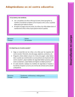43
Recursos Pelota
Tiempo 20 minutos
Recursos Pandereta, colchonetas/ cobija gruesa.
Tiempo 20 minutos
4.2 ¿Qué hay en el centro escolar?
 Haga un recorrido con las niñas y los niños por los espacios del
centro escolar: Dirección, área de juego, vigilancia, sanitarios, etc.
 Pregunte ¿Cómo deben actuar en el área de juego?, ¿Qué deben
decir cuando van a la Dirección o se encuentran con el personal del
centro escolar?, ¿Qué medidas de seguridad deben practicar para
evitar accidentes?, ¿Qué hábitos de higiene se deben practicar?
 En cada estación, explique las medidas de seguridad, el respeto a
los demás al esperar su turno y las normas de cortesía como saludar
y despedirse.
Desarrollando
mi
cuerpo
4-1 La tomo y me nombran.
 Use una pelota y la niña o niño que la tome, tiene que gritar su
nombre y los demás lo repiten y él se lo pasa a otra u otro. La pelota
debe pasar por todas la manos.
 Al repetir el juego unas tres veces, las niñas y los niños deben decir el
nombre de la niña o niño al que quieren lanzar la pelota.
Adaptándome en mí centro educativo
 