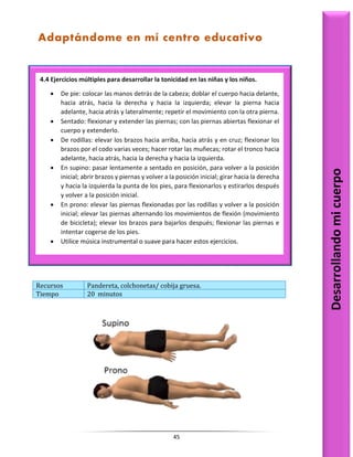 45
Recursos Pandereta, colchonetas/ cobija gruesa.
Tiempo 20 minutos
4.4 Ejercicios múltiples para desarrollar la tonicidad en las niñas y los niños.
 De pie: colocar las manos detrás de la cabeza; doblar el cuerpo hacia delante,
hacia atrás, hacia la derecha y hacia la izquierda; elevar la pierna hacia
adelante, hacia atrás y lateralmente; repetir el movimiento con la otra pierna.
 Sentado: flexionar y extender las piernas; con las piernas abiertas flexionar el
cuerpo y extenderlo.
 De rodillas: elevar los brazos hacia arriba, hacia atrás y en cruz; flexionar los
brazos por el codo varias veces; hacer rotar las muñecas; rotar el tronco hacia
adelante, hacia atrás, hacia la derecha y hacia la izquierda.
 En supino: pasar lentamente a sentado en posición, para volver a la posición
inicial; abrir brazos y piernas y volver a la posición inicial; girar hacia la derecha
y hacia la izquierda la punta de los pies, para flexionarlos y estirarlos después
y volver a la posición inicial.
 En prono: elevar las piernas flexionadas por las rodillas y volver a la posición
inicial; elevar las piernas alternando los movimientos de flexión (movimiento
de bicicleta); elevar los brazos para bajarlos después; flexionar las piernas e
intentar cogerse de los pies.
 Utilice música instrumental o suave para hacer estos ejercicios.
Desarrollando
mi
cuerpo
Adaptándome en mí centro educativo
 