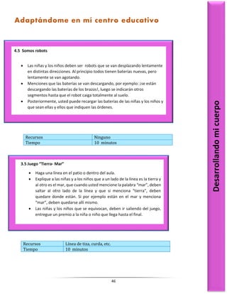 46
Recursos Ninguno
Tiempo 10 minutos
Recursos Línea de tiza, curda, etc.
Tiempo 10 minutos
4.5 Somos robots
 Las niñas y los niños deben ser robots que se van desplazando lentamente
en distintas direcciones. Al principio todos tienen baterías nuevas, pero
lentamente se van agotando.
 Menciones que las baterías se van descargando, por ejemplo: ¡se están
descargando las baterías de los brazos!, luego se indicarán otros
segmentos hasta que el robot caiga totalmente al suelo.
 Posteriormente, usted puede recargar las baterías de las niñas y los niños y
que sean ellas y ellos que indiquen las órdenes.
Desarrollando
mi
cuerpo
3.5 Juego “Tierra- Mar”
 Haga una línea en el patio o dentro del aula.
 Explique a las niñas y a los niños que a un lado de la línea es la tierra y
al otro es el mar, que cuando usted mencione la palabra “mar”, deben
saltar al otro lado de la línea y que si menciona “tierra”, deben
quedare donde están. Si por ejemplo están en el mar y menciona
“mar”, deben quedarse allí mismo.
 Las niñas y los niños que se equivocan, deben ir saliendo del juego,
entregue un premio a la niña o niño que llega hasta el final.
Adaptándome en mí centro educativo
 