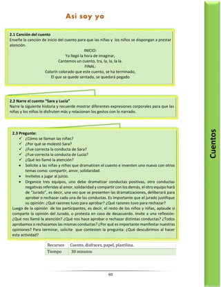 60
Recursos Cuento, disfraces, papel, plastilina.
Tiempo 30 minutos
2.1 Canción del cuento
Enseñe la canción de inicio del cuento para que las niñas y los niños se dispongan a prestar
atención.
INICIO:
Ya llegó la hora de imaginar,
Cantemos un cuento, tra, la, la, la la.
FINAL:
Colorín colorado que este cuento, se ha terminado,
El que se quede sentado, se quedará pegado
2.2 Narre el cuento “Sara y Lucía”
Narre la siguiente historia y recuerde mostrar diferentes expresiones corporales para que las
niñas y los niños lo disfruten más y relacionan los gestos con lo narrado.
2.3 Pregunte:
 ¿Cómo se llaman las niñas?
 ¿Por qué se molestó Sara?
 ¿Fue correcta la conducta de Sara?
 ¿Fue correcta la conducta de Lucía?
 ¿Qué les llamó la atención?
 Solicite a las niñas y niños que dramaticen el cuento e inventen uno nuevo con otros
temas como: compartir, amor, solidaridad.
 Invítelos a jugar al juicio.
 Organice tres equipos, uno debe dramatizar conductas positivas, otro conductas
negativas referidas al amor, solidaridad y compartir con los demás, el otro equipo hará
de “Jurado”, es decir, una vez que se presenten las dramatizaciones, deliberará para
aprobar o rechazar cada una de las conductas. Es importante que el jurado justifique
su opinión: ¿Qué razones tuvo para aprobar? ¿Qué razones tuvo para rechazar?
Luego de la opinión de los participantes, es decir, el resto de los niños y niñas, aplaude si
comparte la opinión del Jurado, o protesta en caso de desacuerdo. Invite a una reflexión:
¿Qué nos llamó la atención? ¿Qué nos hace aprobar o rechazar distintas conductas? ¿Todos
aprobamos o rechazamos las mismas conductas? ¿Por qué es importante manifestar nuestras
opiniones? Para terminar, solicite que contesten la pregunta: ¿Qué descubrimos al hacer
esta actividad?
Cuentos
Así soy yo
 