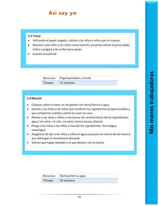 65
Recursos Papel periódico, revista
Tiempo 15 minutos
Recursos Harina/tierra, agua.
Tiempo 30 minutos
3.3 Trozar
 Utilizando el papel rasgado, solicite a las niñas y niños que lo truecen.
 Muestre a las niñas y los niños como hacerlo, recuerde utilizar la pinza (debo
índice y pulgar) y de arriba hacia abajo.
 Guarde el material.
Así soy yo
Mis
manos
trabajadoras
3.4 Mezclar
 Coloque sobre la mesa un recipiente con tierra/harina o agua.
 Solicite a las niñas y los niños que nombren los ingredientes proporcionados y
que compartan cuándo y cómo los usan en casa.
 Motive a las niñas y niños a mencionar las características de los ingredientes:
agua ( sin color, sin olor, sin olor), harina (suave, blanca)
 Ponga a las niñas y los niños a mezclar los ingredientes: tierra/agua,
masa/agua.
 Asegúrese de dar a las niñas y niños el agua justa para la mezcla de tal manera
que obtengan la consistencia deseada.
 Solicite que hagan boleado y lo que deseen con la mezcla.
 